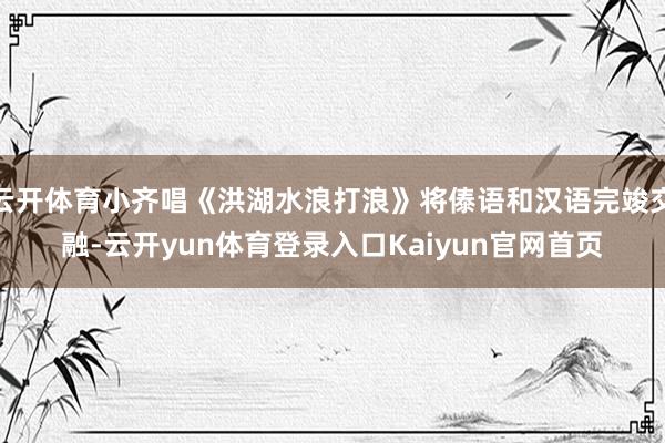 云开体育小齐唱《洪湖水浪打浪》将傣语和汉语完竣交融-云开yun体育登录入口Kaiyun官网首页