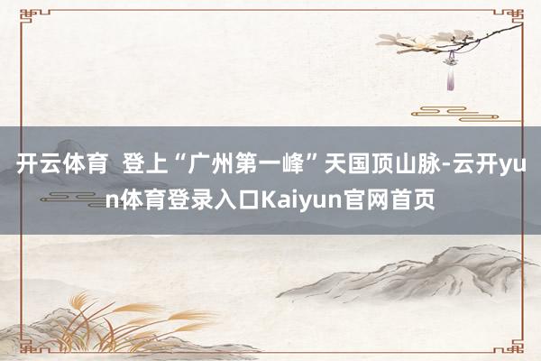 开云体育 登上“广州第一峰”天国顶山脉-云开yun体育登录入口Kaiyun官网首页