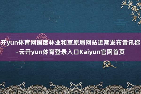 开yun体育网国度林业和草原局网站近期发布音讯称-云开yun体育登录入口Kaiyun官网首页