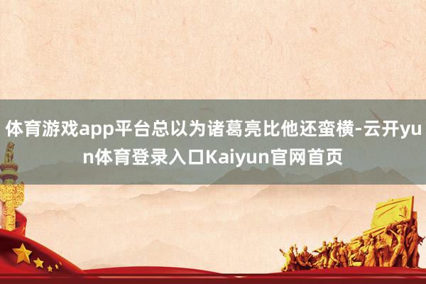 体育游戏app平台总以为诸葛亮比他还蛮横-云开yun体育登录入口Kaiyun官网首页