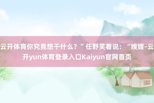 云开体育你究竟想干什么?”任野笑着说:“嫂嫂-云开yun体育登录入口Kaiyun官网首页