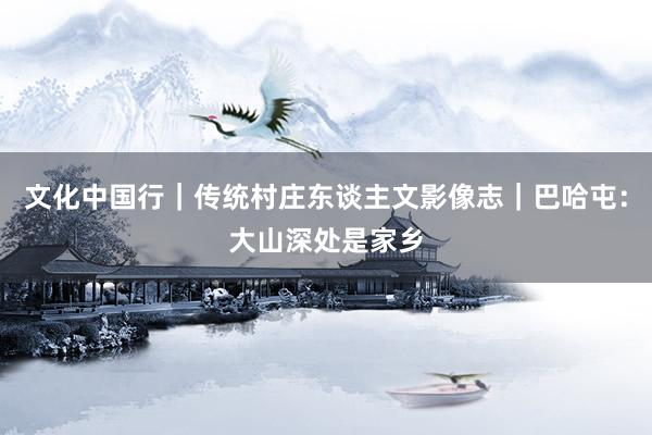 文化中国行|传统村庄东谈主文影像志|巴哈屯:大山深处是家乡