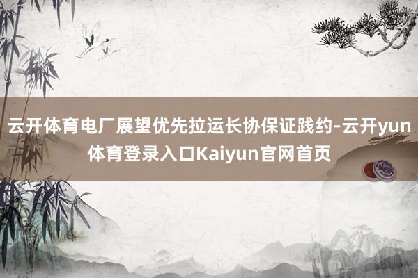 云开体育电厂展望优先拉运长协保证践约-云开yun体育登录入口Kaiyun官网首页