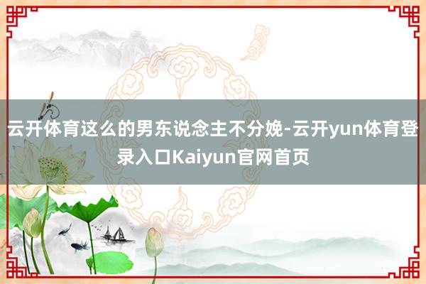 云开体育这么的男东说念主不分娩-云开yun体育登录入口Kaiyun官网首页