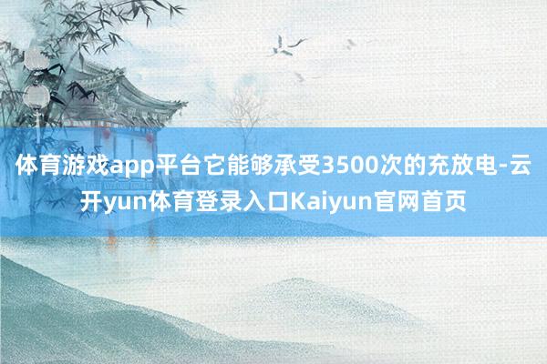 体育游戏app平台它能够承受3500次的充放电-云开yun体育登录入口Kaiyun官网首页