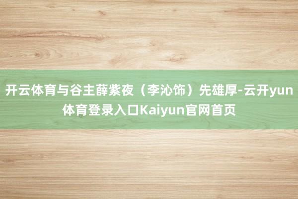开云体育与谷主薛紫夜(李沁饰)先雄厚-云开yun体育登录入口Kaiyun官网首页