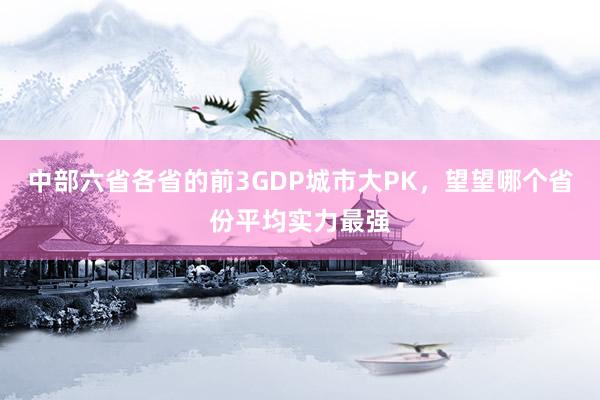 中部六省各省的前3GDP城市大PK,望望哪个省份平均实力最强