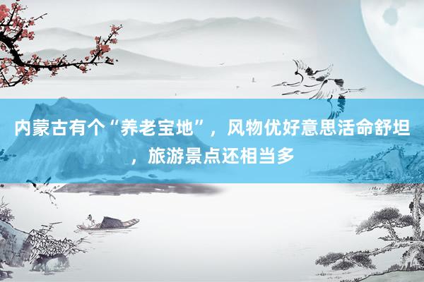 内蒙古有个“养老宝地”,风物优好意思活命舒坦,旅游景点还相当多