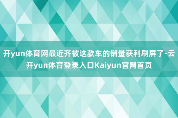 开yun体育网最近齐被这款车的销量获利刷屏了-云开yun体育登录入口Kaiyun官网首页