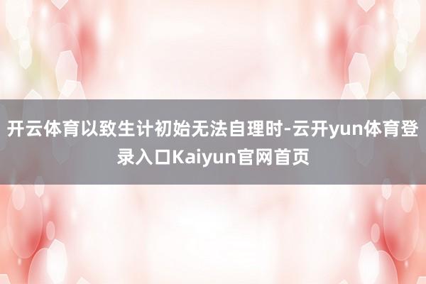 开云体育以致生计初始无法自理时-云开yun体育登录入口Kaiyun官网首页