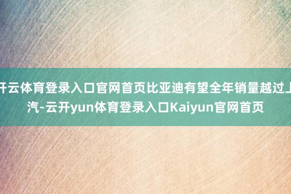 开云体育登录入口官网首页比亚迪有望全年销量越过上汽-云开yun体育登录入口Kaiyun官网首页