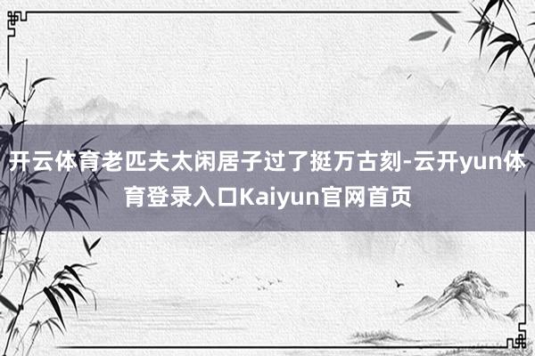 开云体育老匹夫太闲居子过了挺万古刻-云开yun体育登录入口Kaiyun官网首页