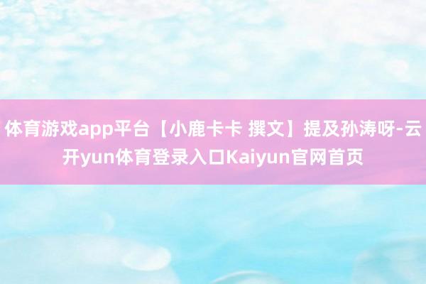 体育游戏app平台【小鹿卡卡 撰文】提及孙涛呀-云开yun体育登录入口Kaiyun官网首页