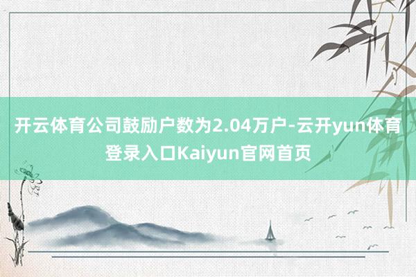 开云体育公司鼓励户数为2.04万户-云开yun体育登录入口Kaiyun官网首页
