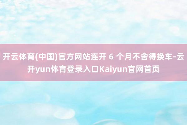 开云体育(中国)官方网站连开 6 个月不舍得换车-云开yun体育登录入口Kaiyun官网首页