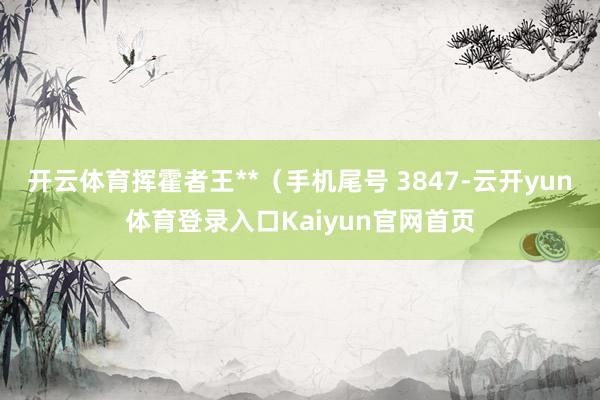 开云体育挥霍者王**(手机尾号 3847-云开yun体育登录入口Kaiyun官网首页
