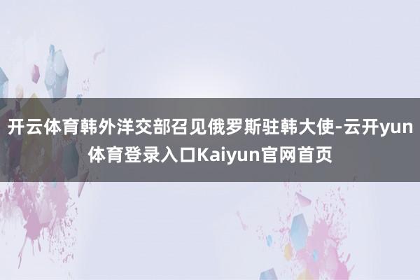 开云体育韩外洋交部召见俄罗斯驻韩大使-云开yun体育登录入口Kaiyun官网首页