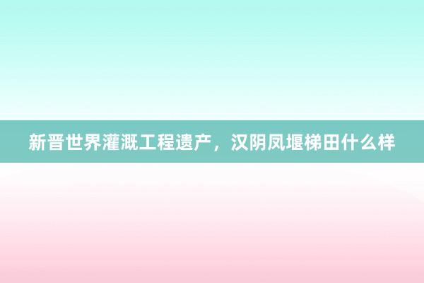 新晋世界灌溉工程遗产,汉阴凤堰梯田什么样
