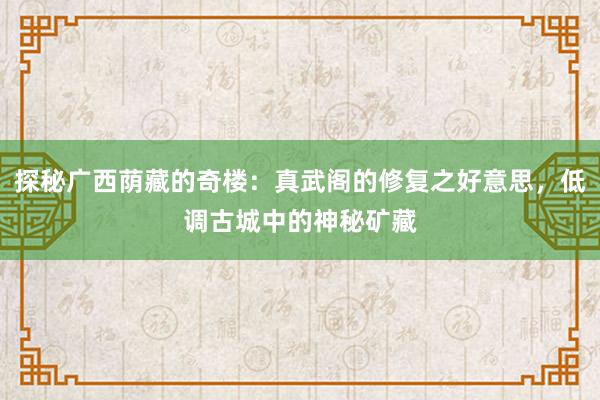探秘广西荫藏的奇楼:真武阁的修复之好意思,低调古城中的神秘矿藏