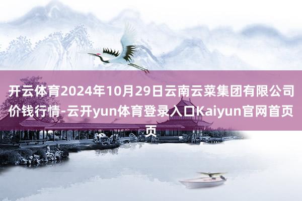 开云体育2024年10月29日云南云菜集团有限公司价钱行情-云开yun体育登录入口Kaiyun官网首页