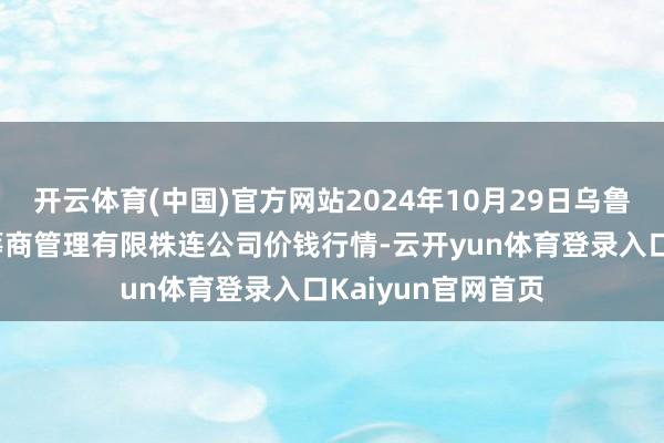 开云体育(中国)官方网站2024年10月29日乌鲁木皆北园春果业筹商管理有限株连公司价钱行情-云开yun体育登录入口Kaiyun官网首页