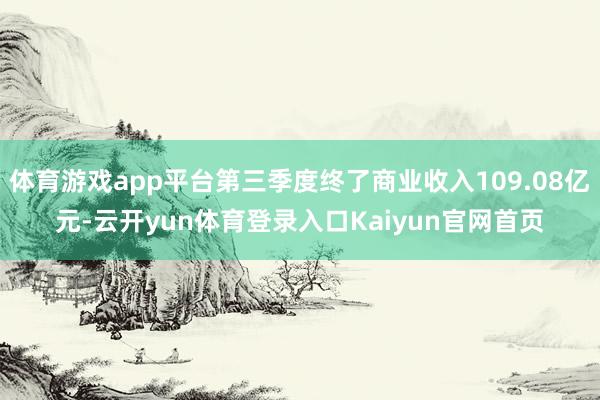 体育游戏app平台第三季度终了商业收入109.08亿元-云开yun体育登录入口Kaiyun官网首页