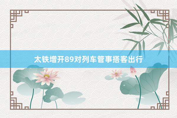 太铁增开89对列车管事搭客出行