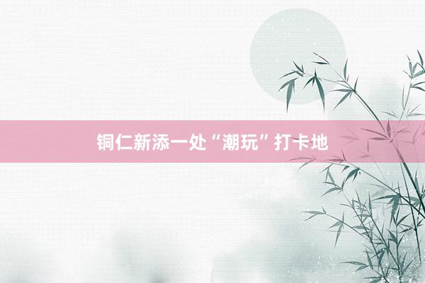 铜仁新添一处“潮玩”打卡地