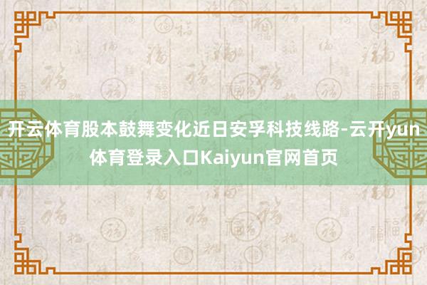 开云体育股本鼓舞变化近日安孚科技线路-云开yun体育登录入口Kaiyun官网首页