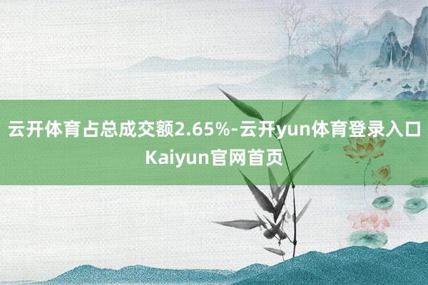 云开体育占总成交额2.65%-云开yun体育登录入口Kaiyun官网首页
