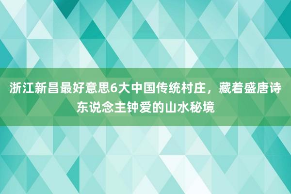 浙江新昌最好意思6大中国传统村庄，藏着盛唐诗东说念主钟爱的山水秘境