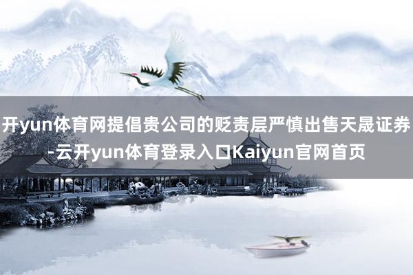 开yun体育网提倡贵公司的贬责层严慎出售天晟证券-云开yun体育登录入口Kaiyun官网首页