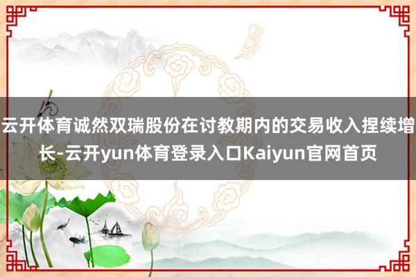 云开体育　　诚然双瑞股份在讨教期内的交易收入捏续增长-云开yun体育登录入口Kaiyun官网首页