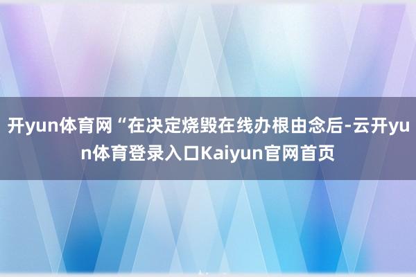 开yun体育网“在决定烧毁在线办根由念后-云开yun体育登录入口Kaiyun官网首页