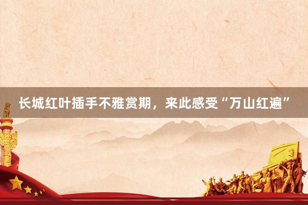 长城红叶插手不雅赏期，来此感受“万山红遍”