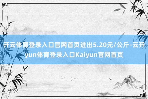 开云体育登录入口官网首页进出5.20元/公斤-云开yun体育登录入口Kaiyun官网首页