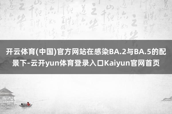 开云体育(中国)官方网站在感染BA.2与BA.5的配景下-云开yun体育登录入口Kaiyun官网首页