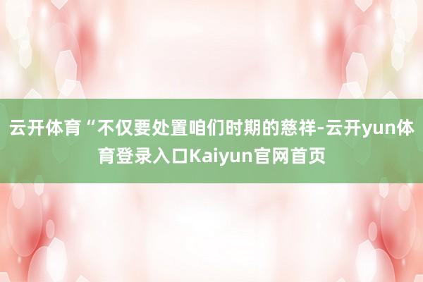 云开体育“不仅要处置咱们时期的慈祥-云开yun体育登录入口Kaiyun官网首页