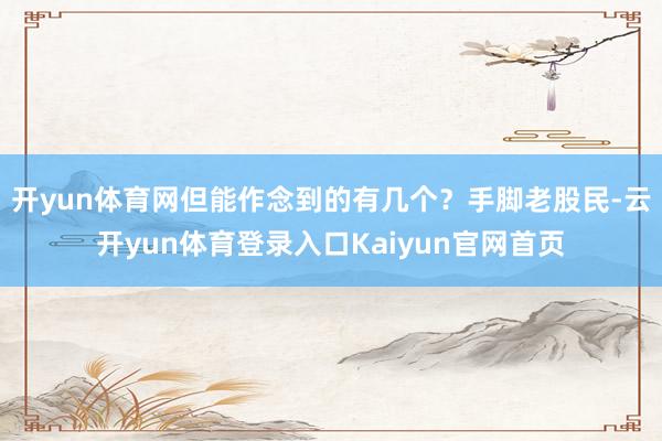 开yun体育网但能作念到的有几个？手脚老股民-云开yun体育登录入口Kaiyun官网首页