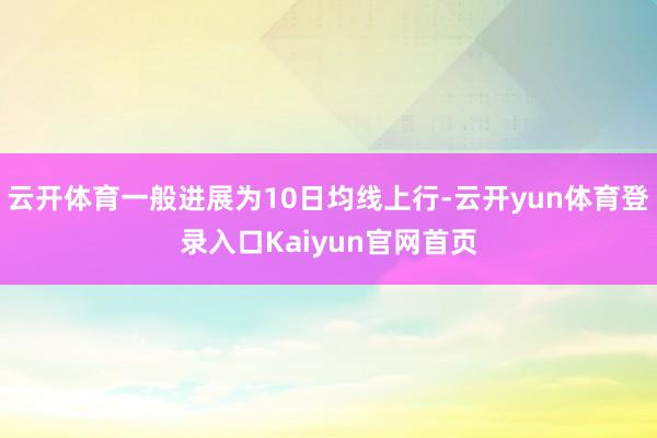 云开体育一般进展为10日均线上行-云开yun体育登录入口Kaiyun官网首页