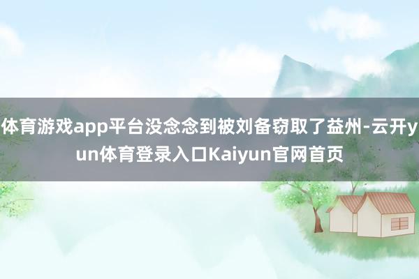 体育游戏app平台没念念到被刘备窃取了益州-云开yun体育登录入口Kaiyun官网首页