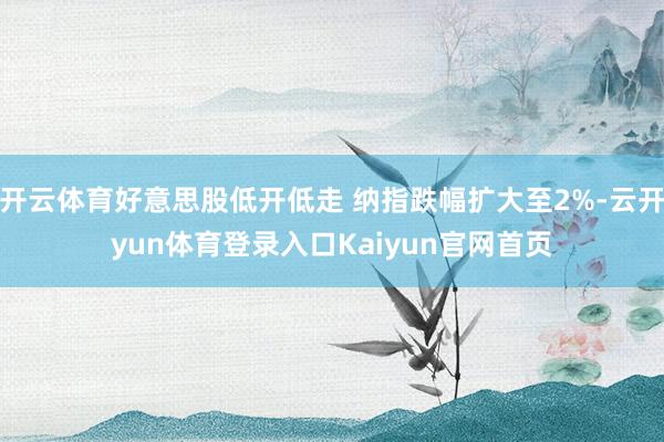 开云体育好意思股低开低走 纳指跌幅扩大至2%-云开yun体育登录入口Kaiyun官网首页