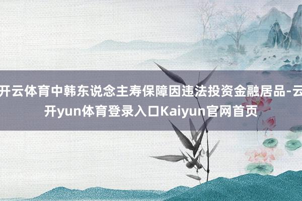 开云体育中韩东说念主寿保障因违法投资金融居品-云开yun体育登录入口Kaiyun官网首页