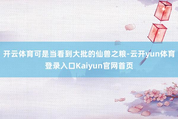 开云体育可是当看到大批的仙兽之粮-云开yun体育登录入口Kaiyun官网首页
