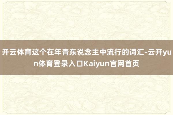 开云体育这个在年青东说念主中流行的词汇-云开yun体育登录入口Kaiyun官网首页
