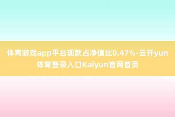 体育游戏app平台现款占净值比0.47%-云开yun体育登录入口Kaiyun官网首页