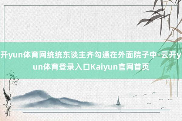 开yun体育网统统东谈主齐勾通在外面院子中-云开yun体育登录入口Kaiyun官网首页