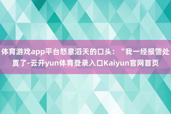 体育游戏app平台怒意滔天的口头:“我一经报警处置了-云开yun体育登录入口Kaiyun官网首页