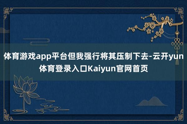 体育游戏app平台但我强行将其压制下去-云开yun体育登录入口Kaiyun官网首页