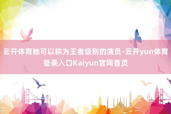 云开体育她可以称为王者级别的演员-云开yun体育登录入口Kaiyun官网首页